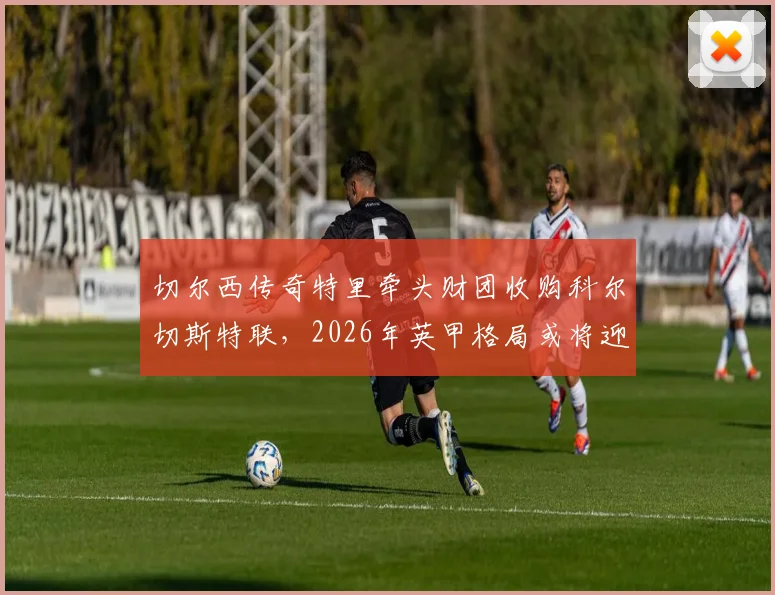 切尔西传奇特里牵头财团收购科尔切斯特联,2026年英甲格局或将迎来新变化
