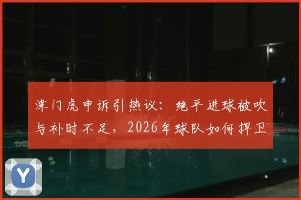 津门虎申诉引热议:绝平进球被吹与补时不足,2026年球队如何捍卫赛场权益?