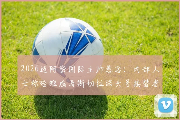 2026迈阿密国际主帅悬念：内部人士称哈维成马斯切拉诺头号接替者，潜在候选人解析