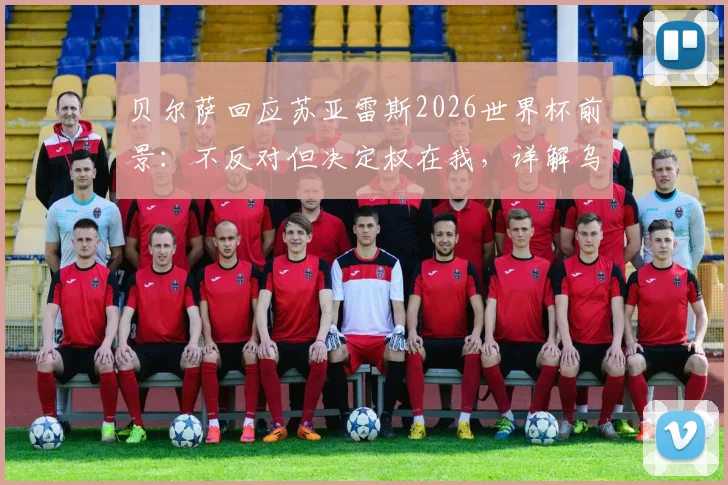 贝尔萨回应苏亚雷斯2026世界杯前景:不反对但决定权在我,详解乌拉圭阵容构建思路