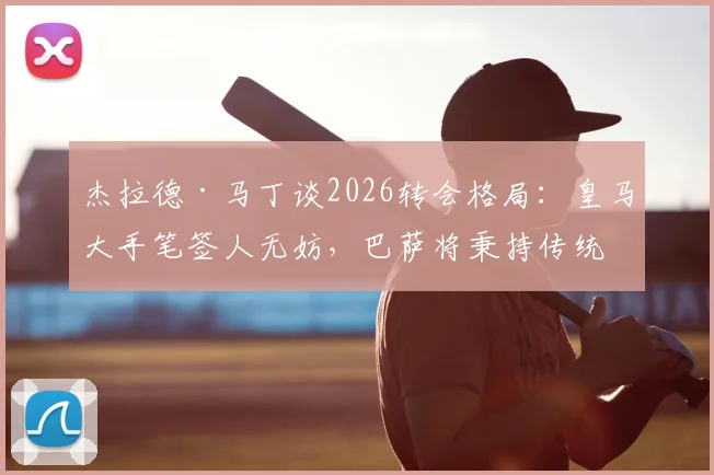 杰拉德·马丁谈2026转会格局：皇马大手笔签人无妨，巴萨将秉持传统全力竞争