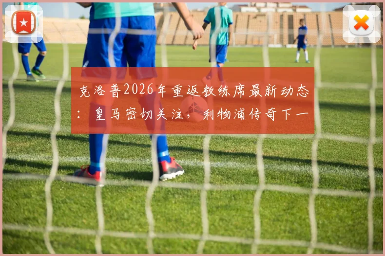 克洛普2026年重返教练席最新动态:皇马密切关注,利物浦传奇下一站去向分析