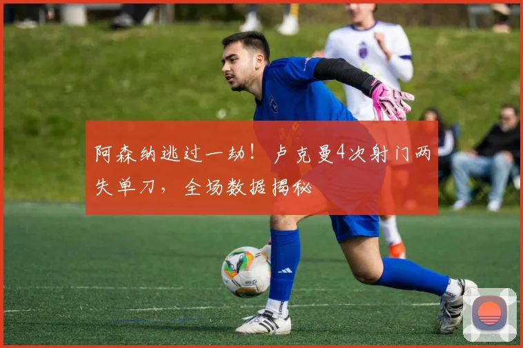 阿森纳逃过一劫！卢克曼4次射门两失单刀，全场数据揭秘